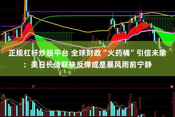 正规杠杆炒股平台 全球财政“火药桶”引信未除：美日长债联袂反弹或是暴风雨前宁静