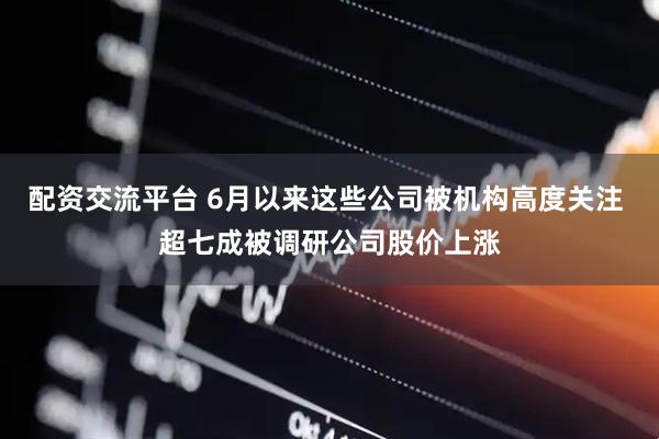 配资交流平台 6月以来这些公司被机构高度关注 超七成被调研公司股价上涨