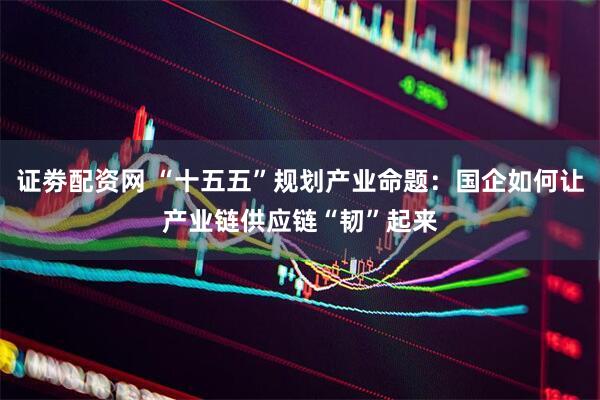 证劵配资网 “十五五”规划产业命题：国企如何让产业链供应链“韧”起来