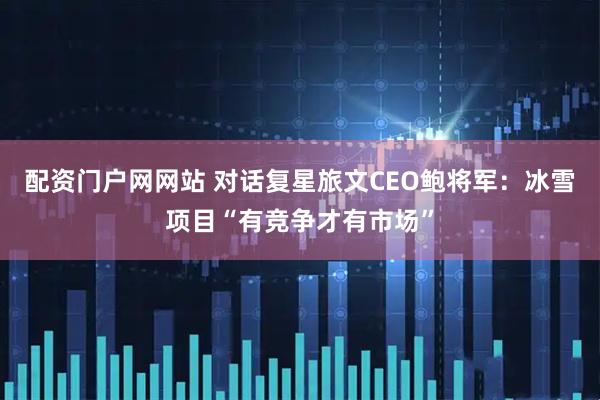 配资门户网网站 对话复星旅文CEO鲍将军：冰雪项目“有竞争才有市场”