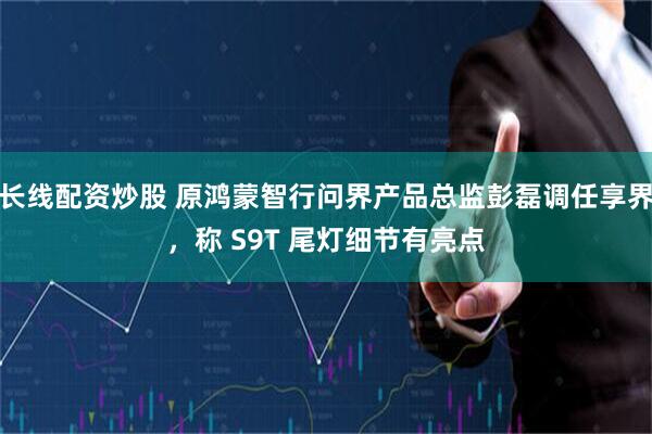 长线配资炒股 原鸿蒙智行问界产品总监彭磊调任享界，称 S9T 尾灯细节有亮点