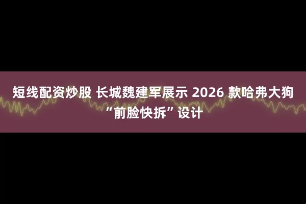 短线配资炒股 长城魏建军展示 2026 款哈弗大狗“前脸快拆”设计