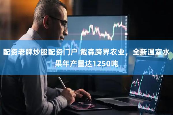 配资老牌炒股配资门户 戴森跨界农业，全新温室水果年产量达1250吨