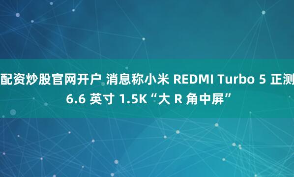 配资炒股官网开户 消息称小米 REDMI Turbo 5 正测 6.6 英寸 1.5K“大 R 角中屏”