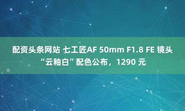配资头条网站 七工匠AF 50mm F1.8 FE 镜头“云釉白”配色公布，1290 元