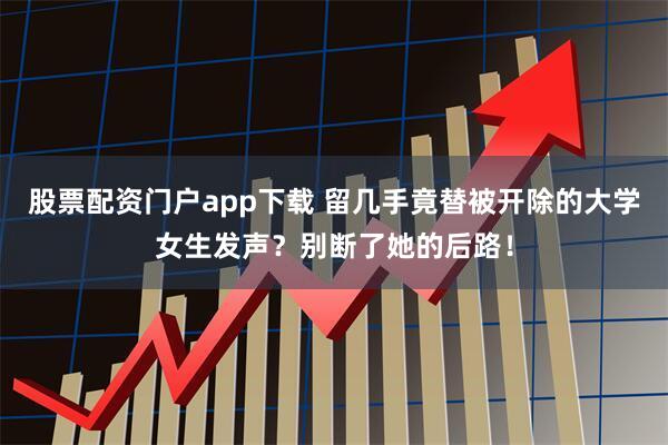 股票配资门户app下载 留几手竟替被开除的大学女生发声？别断了她的后路！