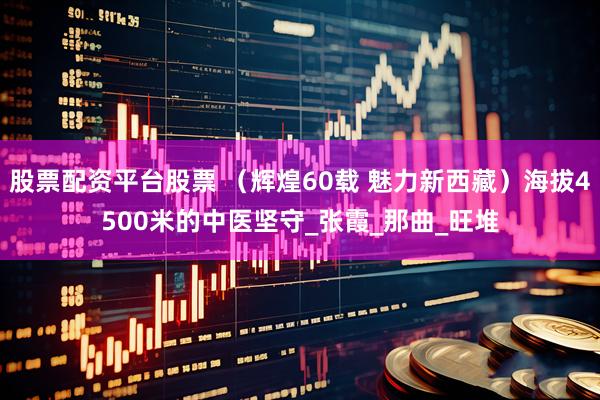 股票配资平台股票 （辉煌60载 魅力新西藏）海拔4500米的中医坚守_张霞_那曲_旺堆