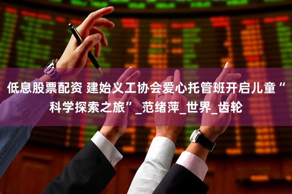 低息股票配资 建始义工协会爱心托管班开启儿童“科学探索之旅”_范绪萍_世界_齿轮