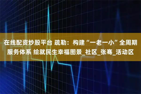 在线配资炒股平台 疏勒：构建“一老一小”全周期服务体系 绘就民生幸福图景_社区_张骞_活动区