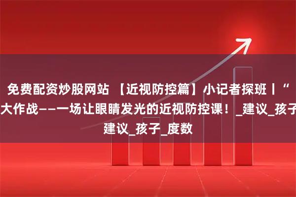 免费配资炒股网站 【近视防控篇】小记者探班丨“睛”彩大作战——一场让眼睛发光的近视防控课！_建议_孩子_度数