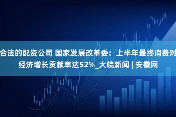 合法的配资公司 国家发展改革委：上半年最终消费对经济增长贡献率达52%_大皖新闻 | 安徽网