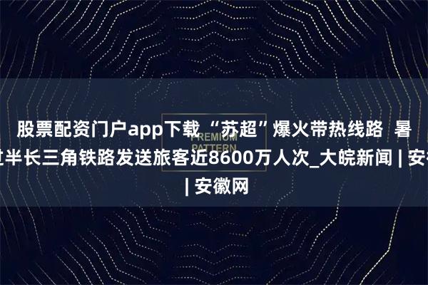 股票配资门户app下载 “苏超”爆火带热线路  暑运过半长三角铁路发送旅客近8600万人次_大皖新闻 | 安徽网