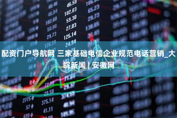 配资门户导航网 三家基础电信企业规范电话营销_大皖新闻 | 安徽网