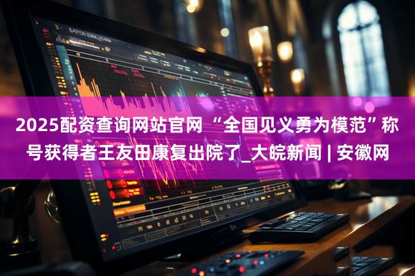 2025配资查询网站官网 “全国见义勇为模范”称号获得者王友田康复出院了_大皖新闻 | 安徽网