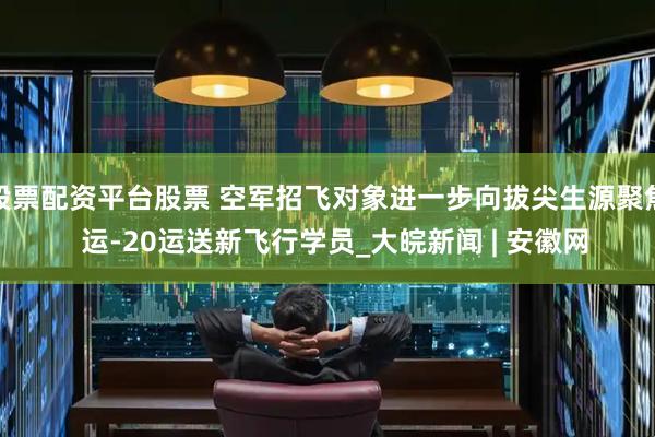 股票配资平台股票 空军招飞对象进一步向拔尖生源聚焦  运-20运送新飞行学员_大皖新闻 | 安徽网
