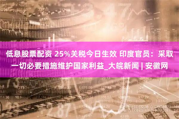低息股票配资 25%关税今日生效 印度官员：采取一切必要措施维护国家利益_大皖新闻 | 安徽网