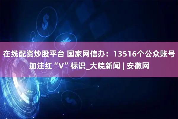 在线配资炒股平台 国家网信办：13516个公众账号加注红“V”标识_大皖新闻 | 安徽网