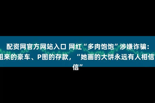 配资网官方网站入口 网红“多肉饱饱”涉嫌诈骗：租来的豪车、P图的存款，“她画的大饼永远有人相信”