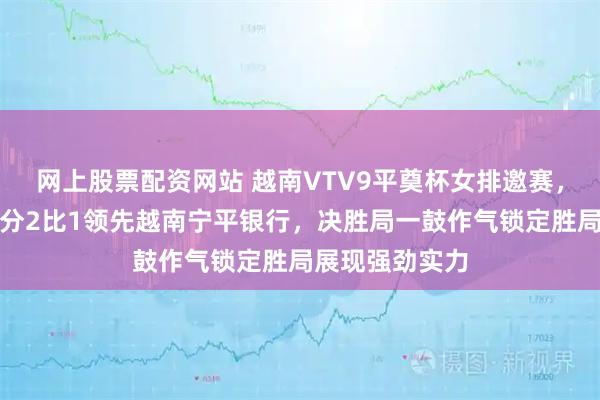 网上股票配资网站 越南VTV9平奠杯女排邀赛，江苏女排大比分2比1领先越南宁平银行，决胜局一鼓作气锁定胜局展现强劲实力