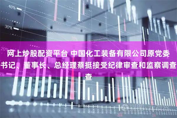 网上炒股配资平台 中国化工装备有限公司原党委书记、董事长、总经理蔡挺接受纪律审查和监察调查